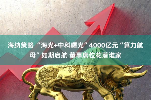 海纳策略 “海光+中科曙光”4000亿元“算力航母”如期启航 董事席位花落谁家