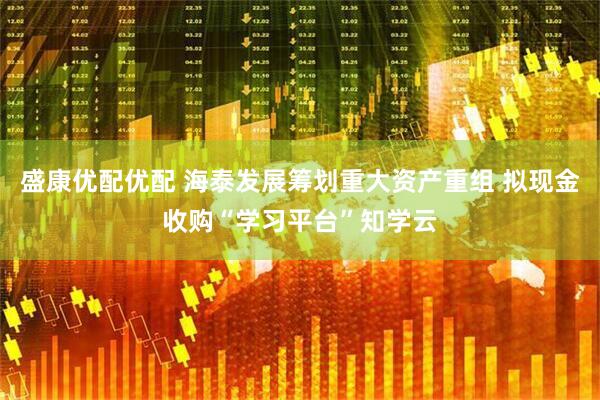 盛康优配优配 海泰发展筹划重大资产重组 拟现金收购“学习平台”知学云