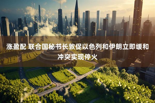 涨盈配 联合国秘书长敦促以色列和伊朗立即缓和冲突实现停火