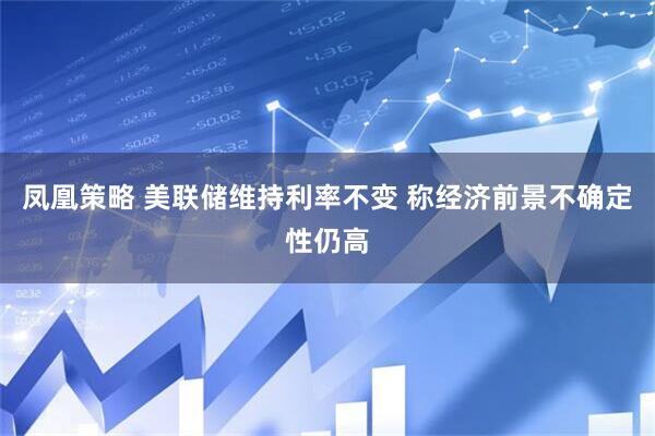 凤凰策略 美联储维持利率不变 称经济前景不确定性仍高