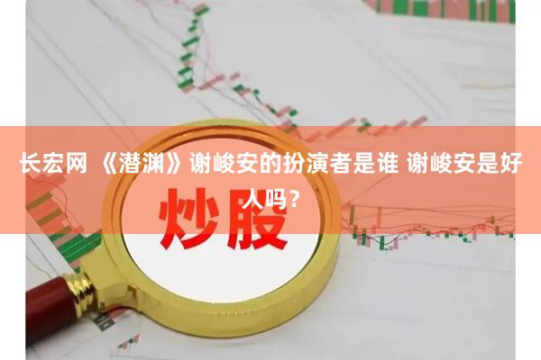 长宏网 《潜渊》谢峻安的扮演者是谁 谢峻安是好人吗？