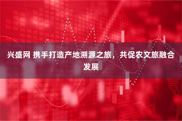 兴盛网 携手打造产地溯源之旅，共促农文旅融合发展