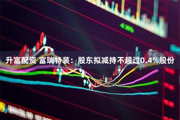 升富配资 富瑞特装：股东拟减持不超过0.4%股份