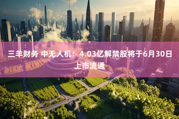 三羊财务 中无人机：4.03亿解禁股将于6月30日上市流通