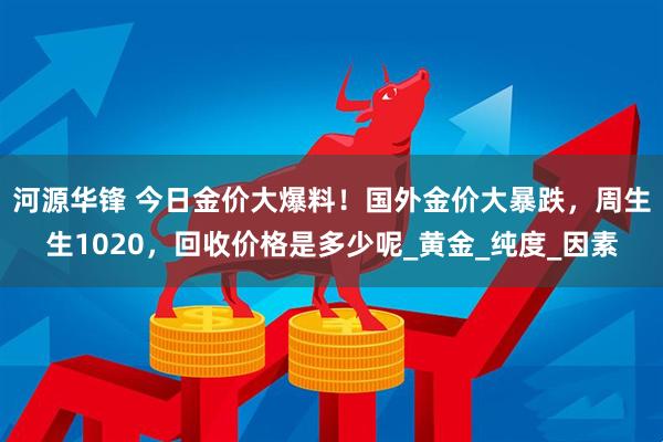 河源华锋 今日金价大爆料!国外金价大暴跌,周生生1020,回收价格是多少呢_黄金_纯度_因素