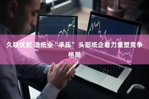 久联优配 造纸业“承压” 头部纸企着力重塑竞争格局