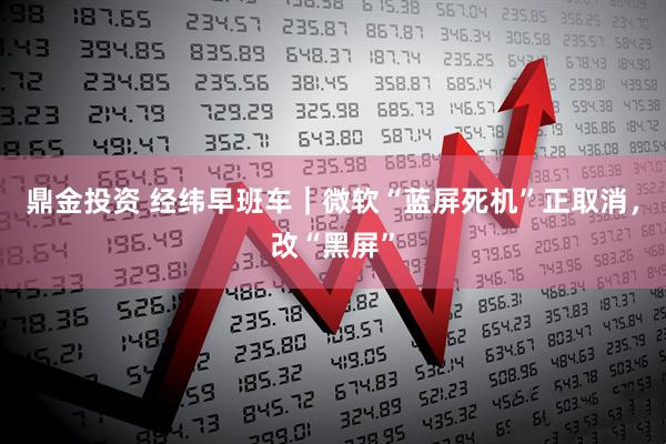 鼎金投资 经纬早班车|微软“蓝屏死机”正取消,改“黑屏”