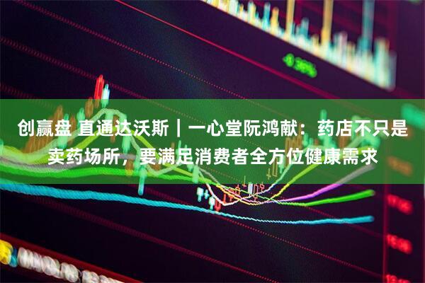 创赢盘 直通达沃斯｜一心堂阮鸿献：药店不只是卖药场所，要满足消费者全方位健康需求