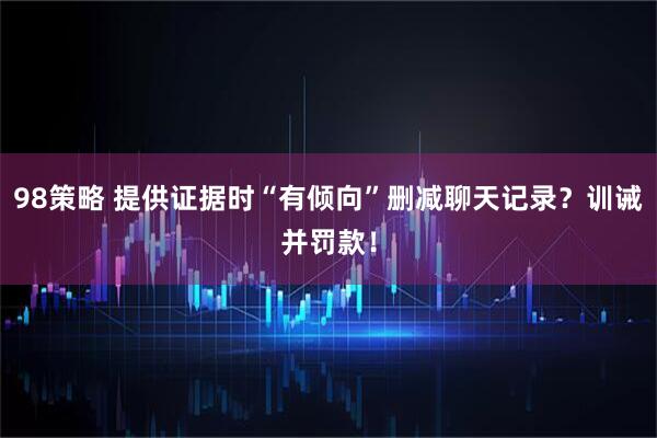98策略 提供证据时“有倾向”删减聊天记录?训诫并罚款!