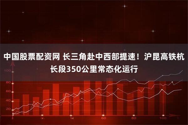 中国股票配资网 长三角赴中西部提速！沪昆高铁杭长段350公里常态化运行