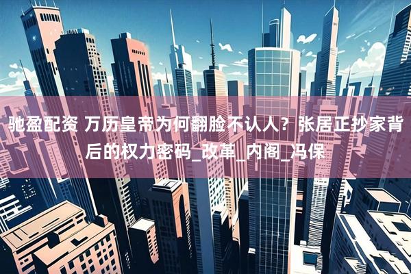 驰盈配资 万历皇帝为何翻脸不认人？张居正抄家背后的权力密码_改革_内阁_冯保