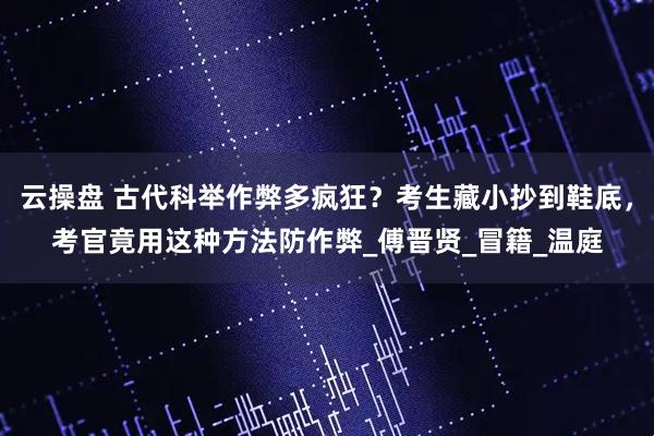 云操盘 古代科举作弊多疯狂？考生藏小抄到鞋底，考官竟用这种方法防作弊_傅晋贤_冒籍_温庭