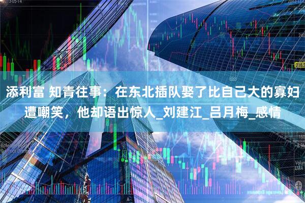 添利富 知青往事：在东北插队娶了比自己大的寡妇遭嘲笑，他却语出惊人_刘建江_吕月梅_感情