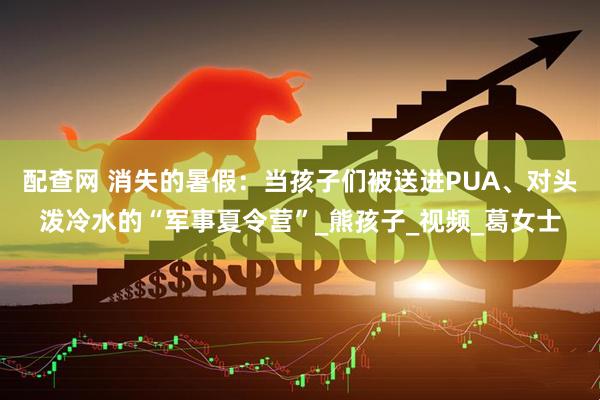 配查网 消失的暑假：当孩子们被送进PUA、对头泼冷水的“军事夏令营”_熊孩子_视频_葛女士