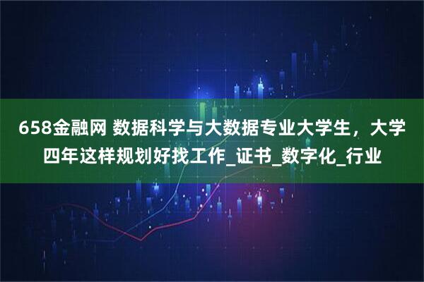 658金融网 数据科学与大数据专业大学生，大学四年这样规划好找工作_证书_数字化_行业