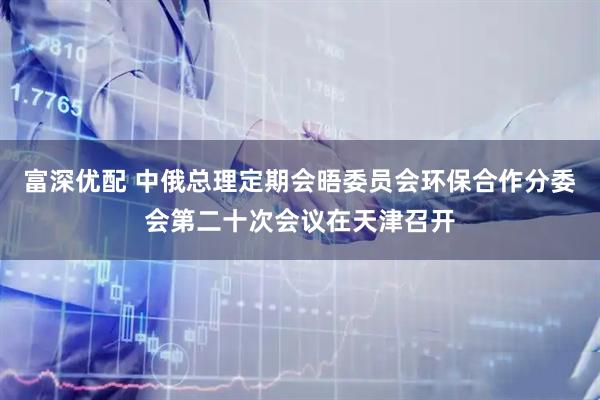 富深优配 中俄总理定期会晤委员会环保合作分委会第二十次会议在天津召开