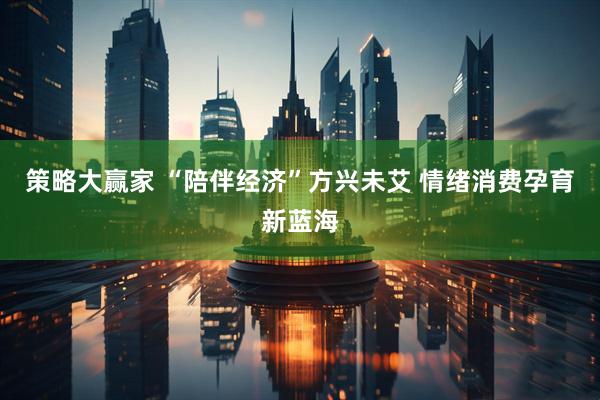 策略大赢家 “陪伴经济”方兴未艾 情绪消费孕育新蓝海