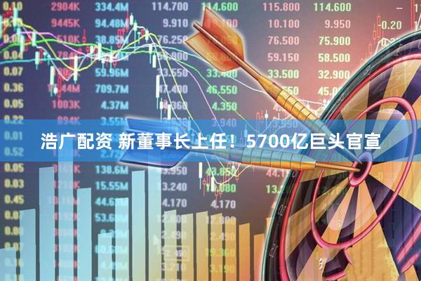浩广配资 新董事长上任！5700亿巨头官宣