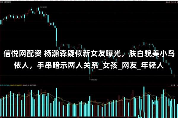 信悦网配资 杨瀚森疑似新女友曝光，肤白貌美小鸟依人，手串暗示两人关系_女孩_网友_年轻人