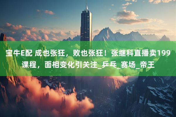 宝牛E配 成也张狂，败也张狂！张继科直播卖199课程，面相变化引关注_乒乓_赛场_帝王