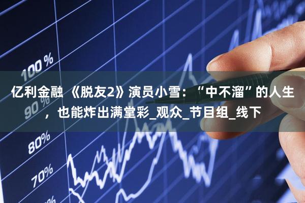 亿利金融 《脱友2》演员小雪：“中不溜”的人生，也能炸出满堂彩_观众_节目组_线下