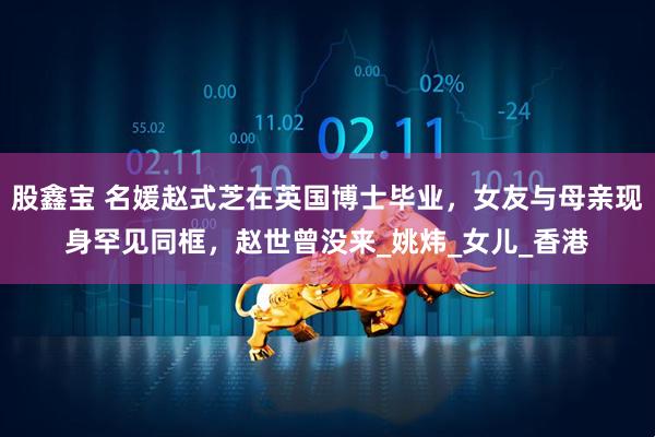 股鑫宝 名媛赵式芝在英国博士毕业，女友与母亲现身罕见同框，赵世曾没来_姚炜_女儿_香港