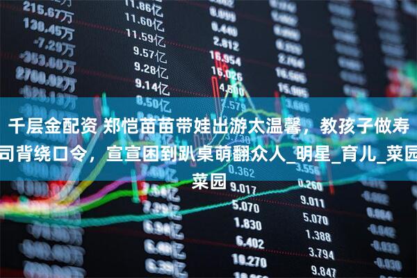千层金配资 郑恺苗苗带娃出游太温馨，教孩子做寿司背绕口令，宣宣困到趴桌萌翻众人_明星_育儿_菜园