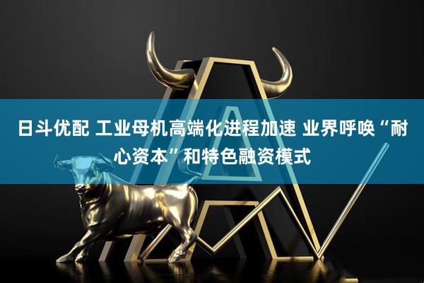 日斗优配 工业母机高端化进程加速 业界呼唤“耐心资本”和特色融资模式