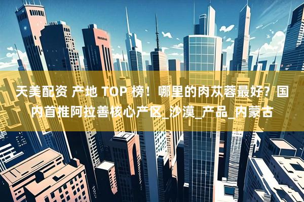 天美配资 产地 TOP 榜！哪里的肉苁蓉最好？国内首推阿拉善核心产区_沙漠_产品_内蒙古