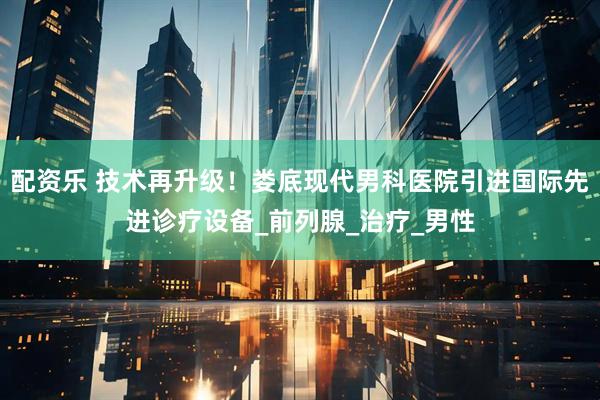 配资乐 技术再升级！娄底现代男科医院引进国际先进诊疗设备_前列腺_治疗_男性