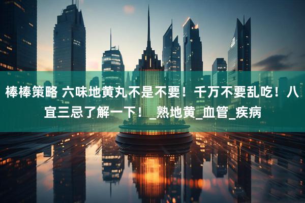 棒棒策略 六味地黄丸不是不要！千万不要乱吃！八宜三忌了解一下！_熟地黄_血管_疾病