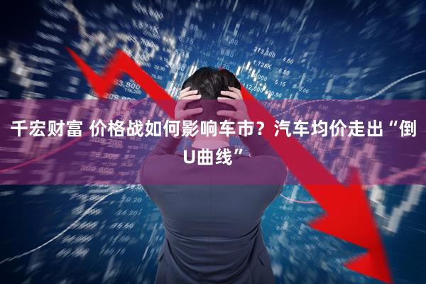 千宏财富 价格战如何影响车市？汽车均价走出“倒U曲线”