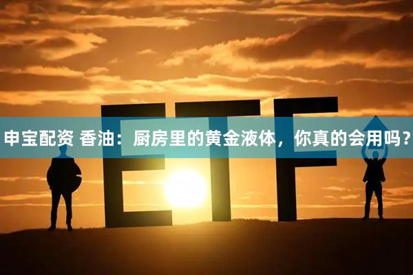 申宝配资 香油：厨房里的黄金液体，你真的会用吗？