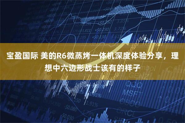 宝盈国际 美的R6微蒸烤一体机深度体验分享，理想中六边形战士该有的样子