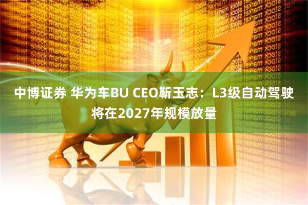 中博证券 华为车BU CEO靳玉志：L3级自动驾驶将在2027年规模放量