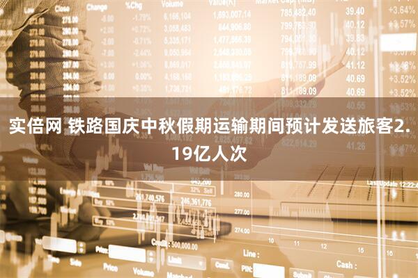 实倍网 铁路国庆中秋假期运输期间预计发送旅客2.19亿人次