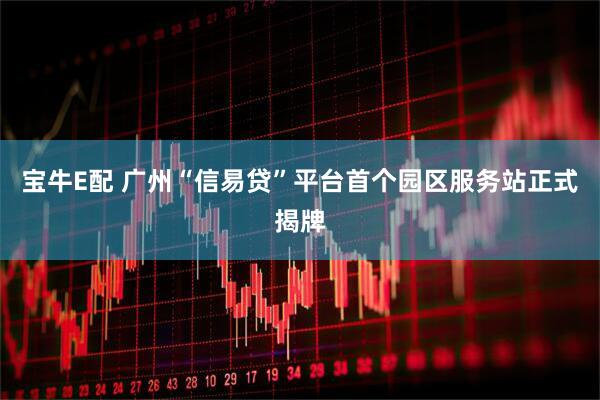 宝牛E配 广州“信易贷”平台首个园区服务站正式揭牌