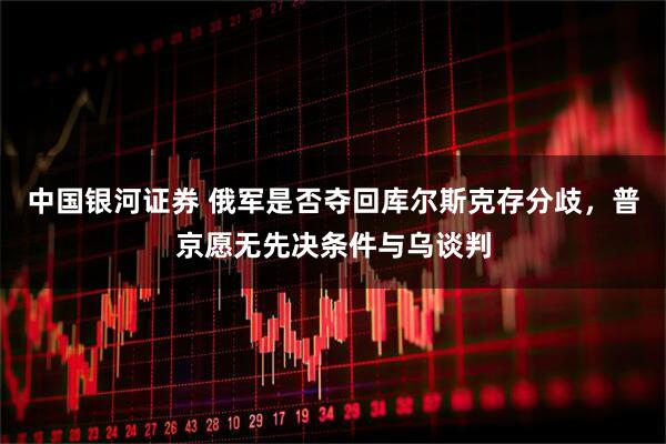 中国银河证券 俄军是否夺回库尔斯克存分歧，普京愿无先决条件与乌谈判