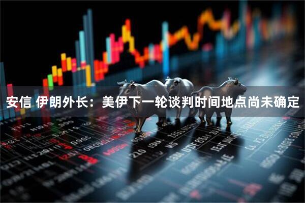 安信 伊朗外长：美伊下一轮谈判时间地点尚未确定