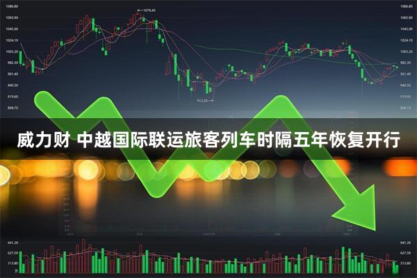 威力财 中越国际联运旅客列车时隔五年恢复开行