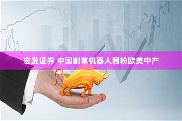 宏发证券 中国割草机器人圈粉欧美中产