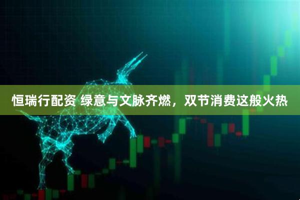 恒瑞行配资 绿意与文脉齐燃，双节消费这般火热