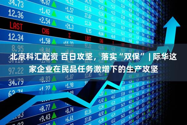 北京科汇配资 百日攻坚，落实“双保” | 际华这家企业在民品任务激增下的生产攻坚