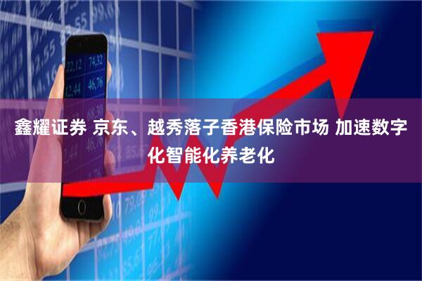 鑫耀证券 京东、越秀落子香港保险市场 加速数字化智能化养老化