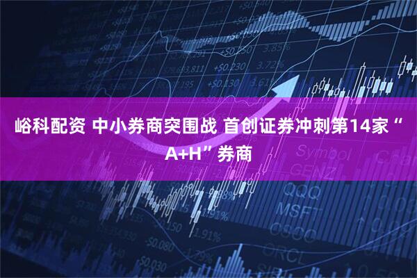 峪科配资 中小券商突围战 首创证券冲刺第14家“A+H”券商