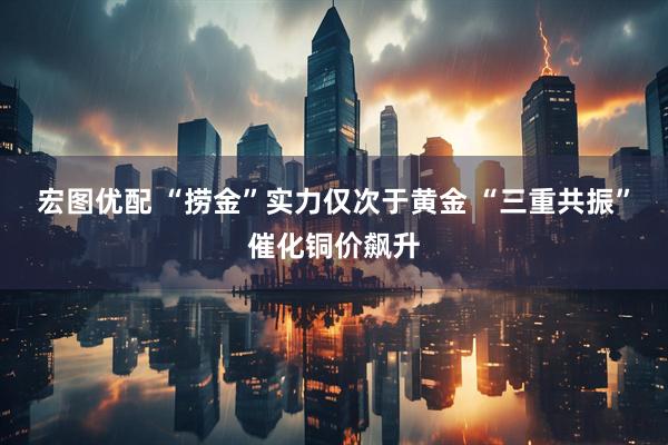 宏图优配 “捞金”实力仅次于黄金 “三重共振”催化铜价飙升