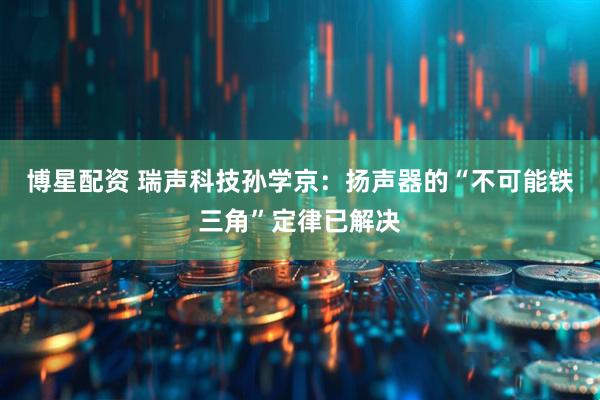 博星配资 瑞声科技孙学京：扬声器的“不可能铁三角”定律已解决