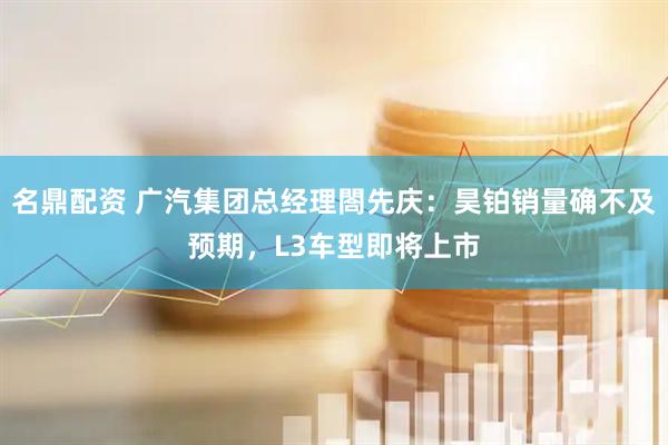 名鼎配资 广汽集团总经理閤先庆：昊铂销量确不及预期，L3车型即将上市