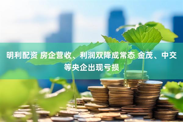 明利配资 房企营收、利润双降成常态 金茂、中交等央企出现亏损
