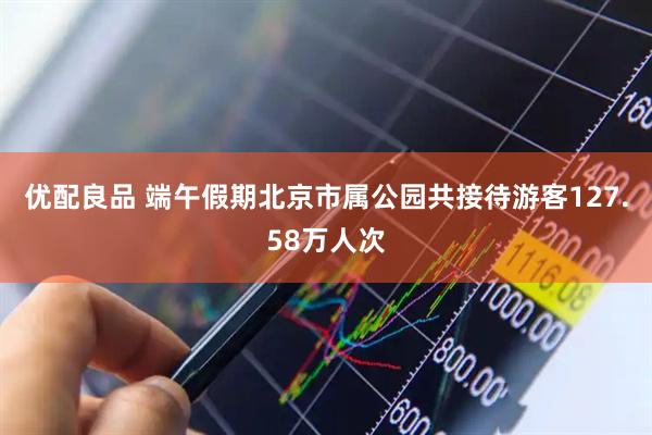 优配良品 端午假期北京市属公园共接待游客127.58万人次